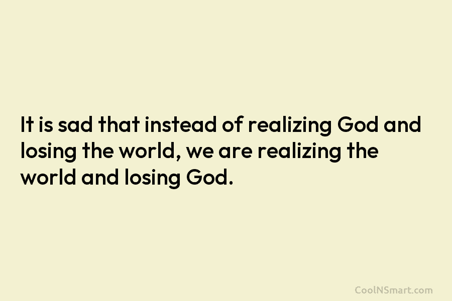 It is sad that instead of realizing God and losing the world, we are realizing the world and losing God.