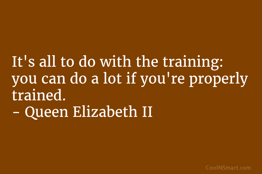 It’s all to do with the training: you can do a lot if you’re properly trained. – Queen Elizabeth II