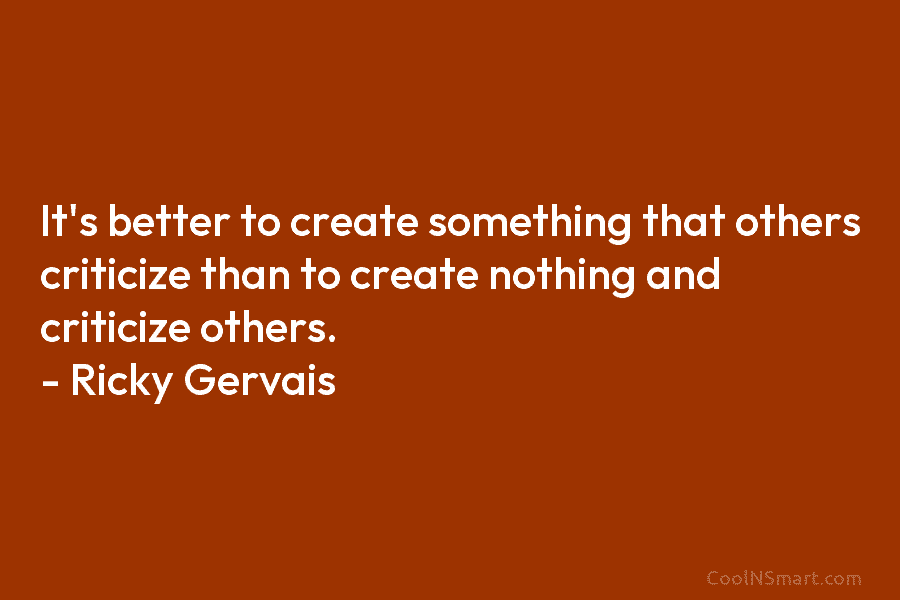 It’s better to create something that others criticize than to create nothing and criticize others. – Ricky Gervais
