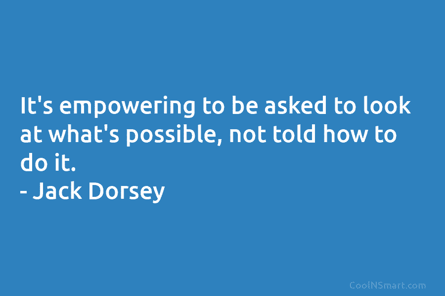 It’s empowering to be asked to look at what’s possible, not told how to do it. – Jack Dorsey