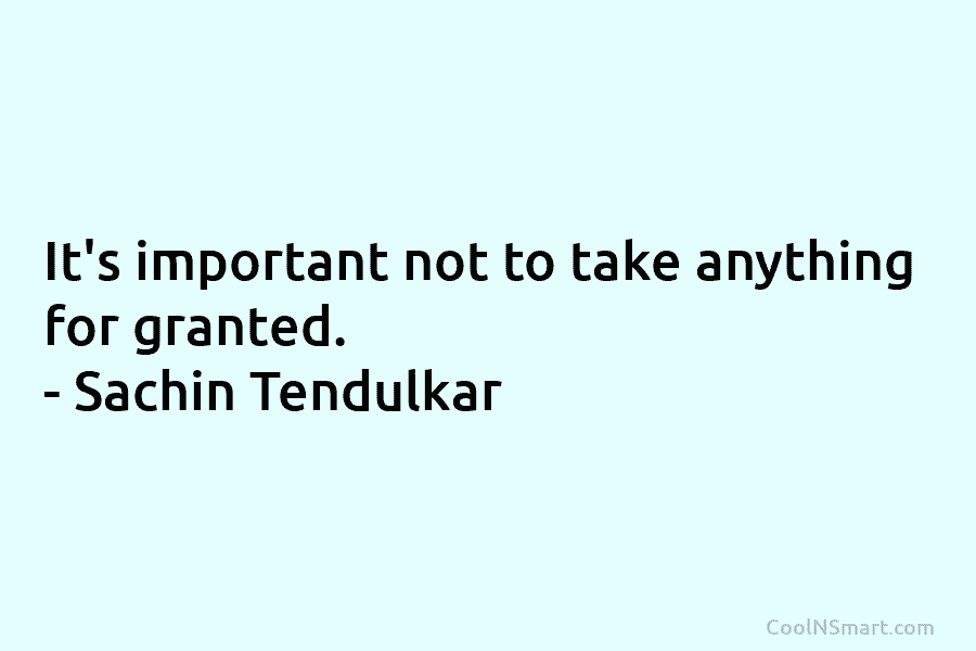 It’s important not to take anything for granted. – Sachin Tendulkar