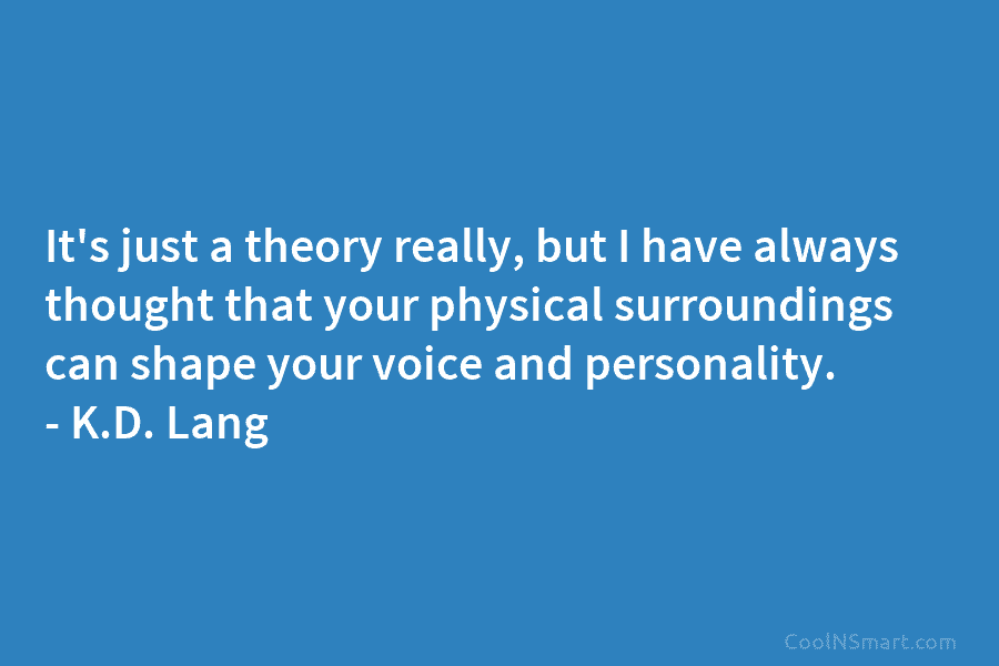 It’s just a theory really, but I have always thought that your physical surroundings can shape your voice and personality....