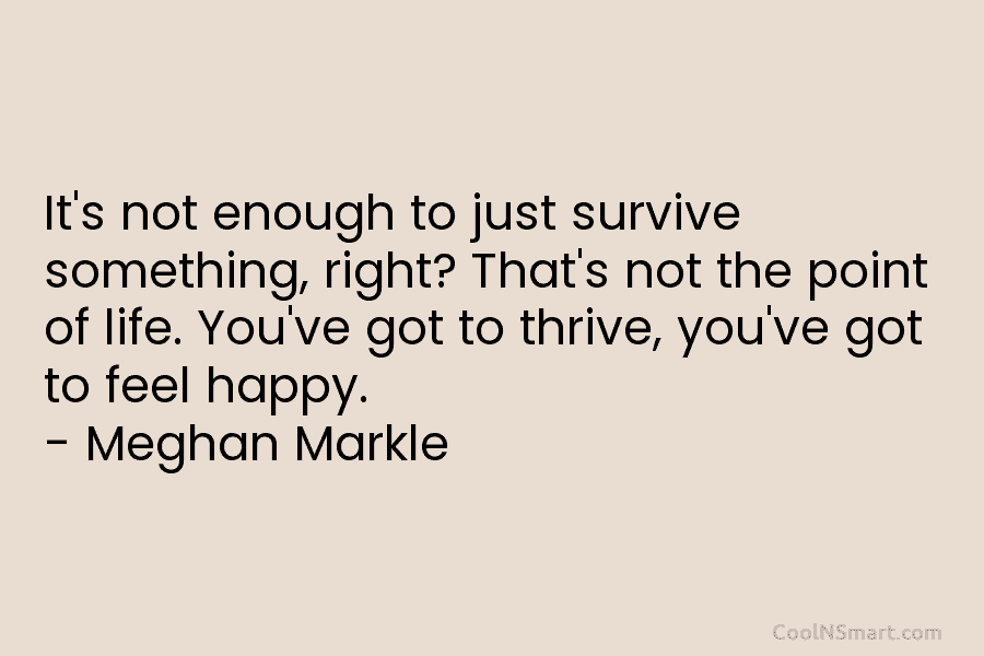 It’s not enough to just survive something, right? That’s not the point of life. You’ve got to thrive, you’ve got...