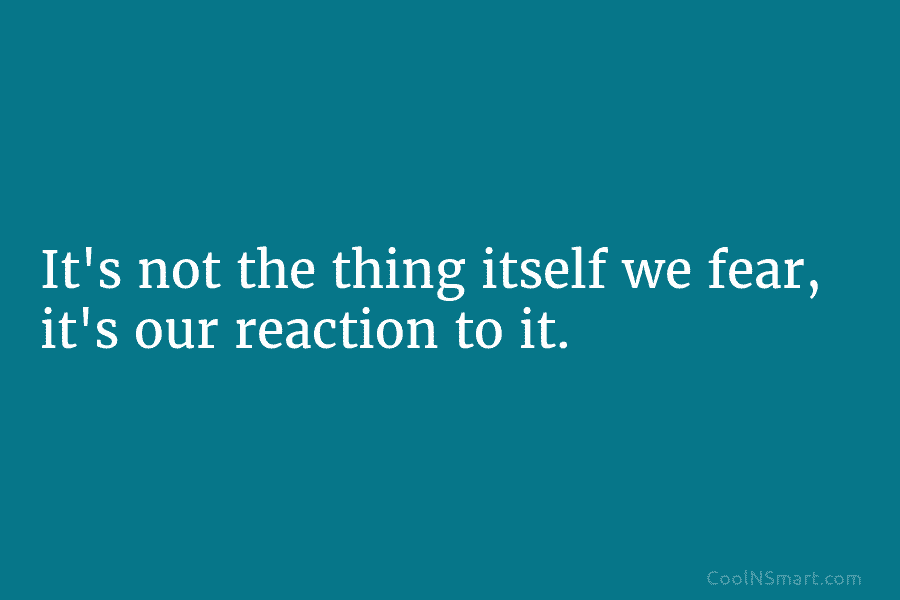 It’s not the thing itself we fear, it’s our reaction to it.