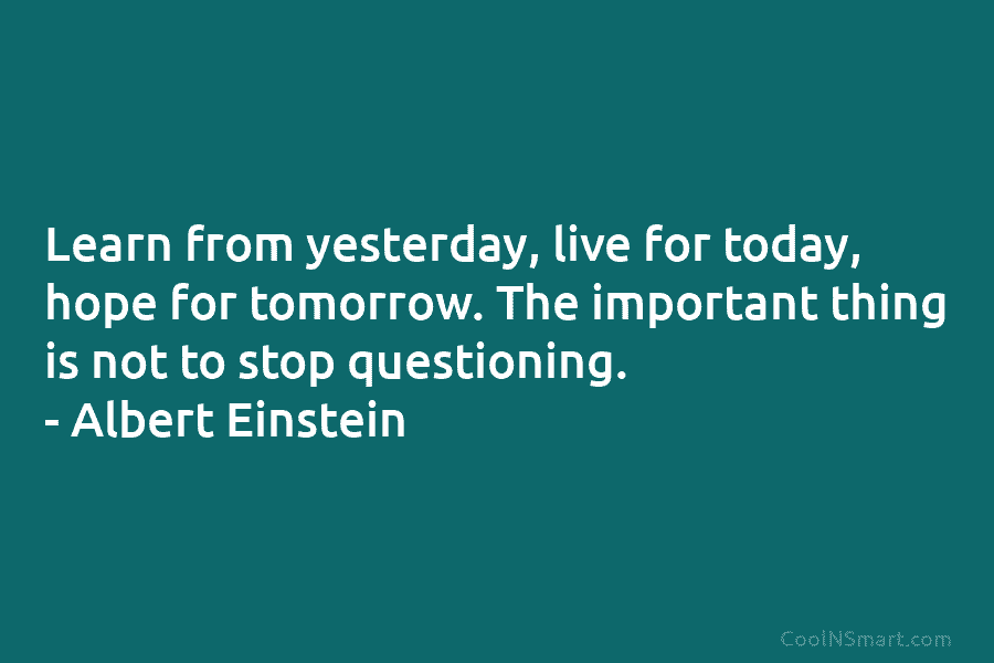 Learn from yesterday, live for today, hope for tomorrow. The important thing is not to stop questioning. – Albert Einstein