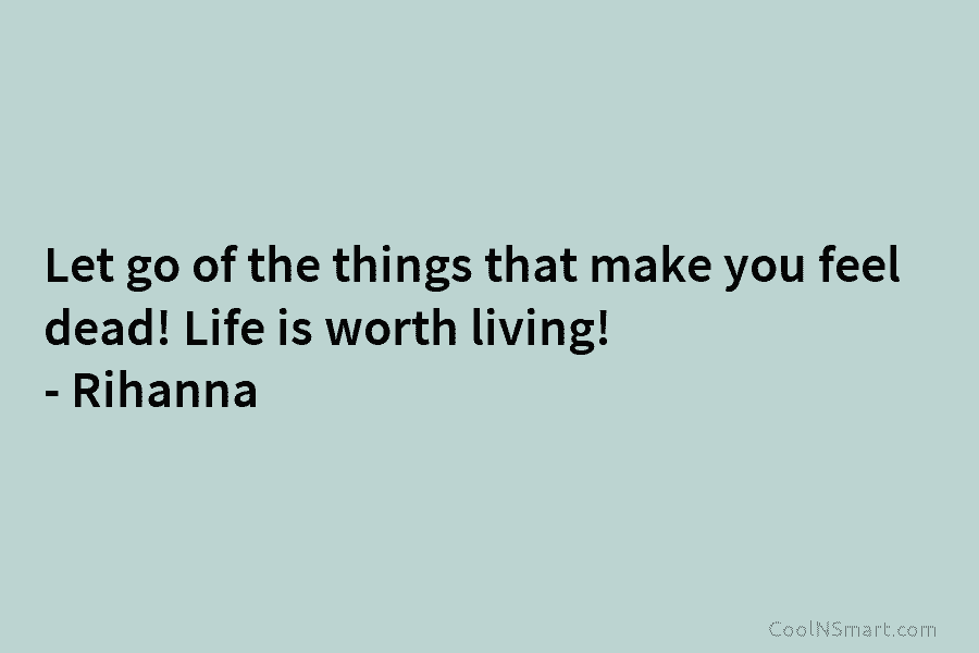 Let go of the things that make you feel dead! Life is worth living! – Rihanna