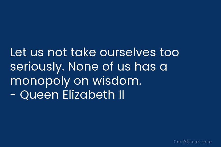 Let us not take ourselves too seriously. None of us has a monopoly on wisdom. – Queen Elizabeth II