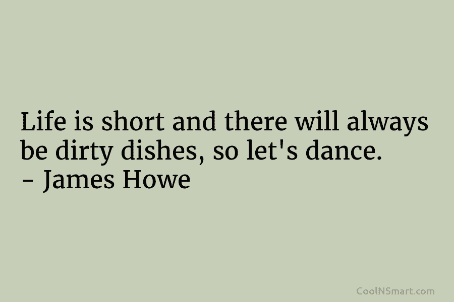 Life is short and there will always be dirty dishes, so let’s dance. – James Howe