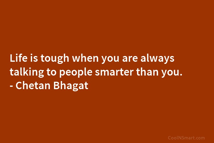 Life is tough when you are always talking to people smarter than you. – Chetan...