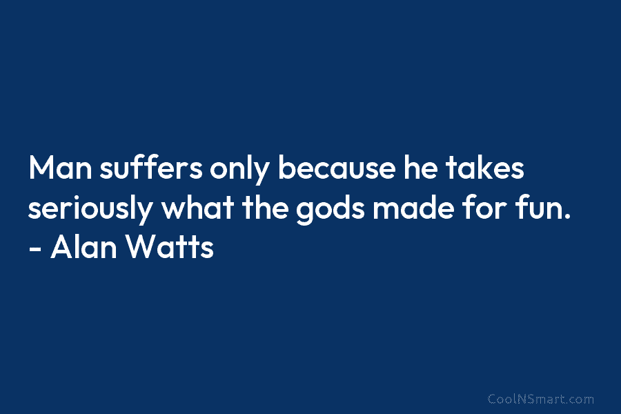 Man suffers only because he takes seriously what the gods made for fun. – Alan...