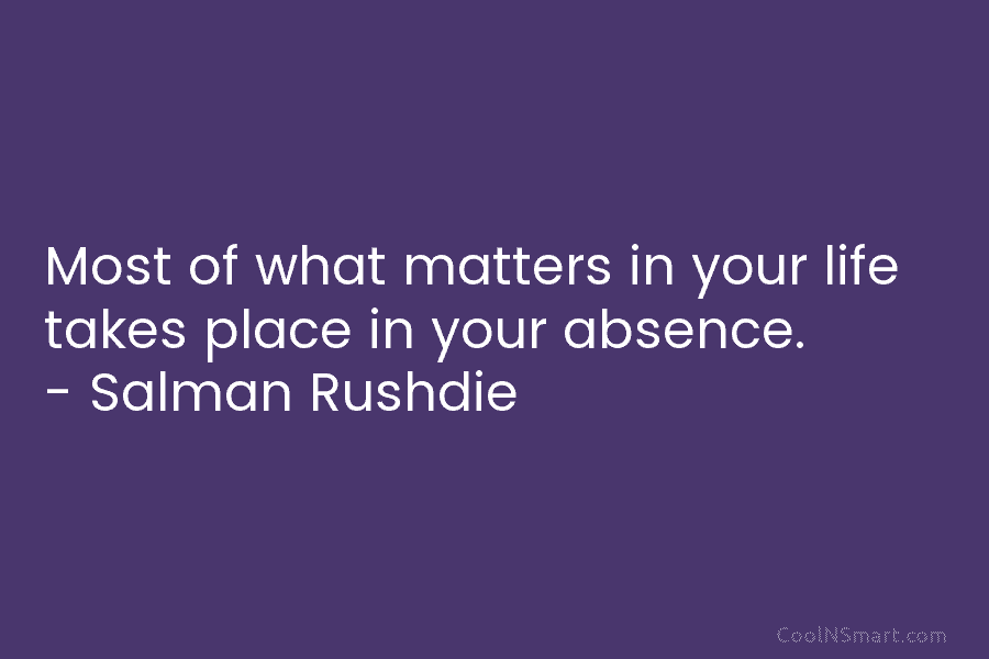 Most of what matters in your life takes place in your absence. – Salman Rushdie