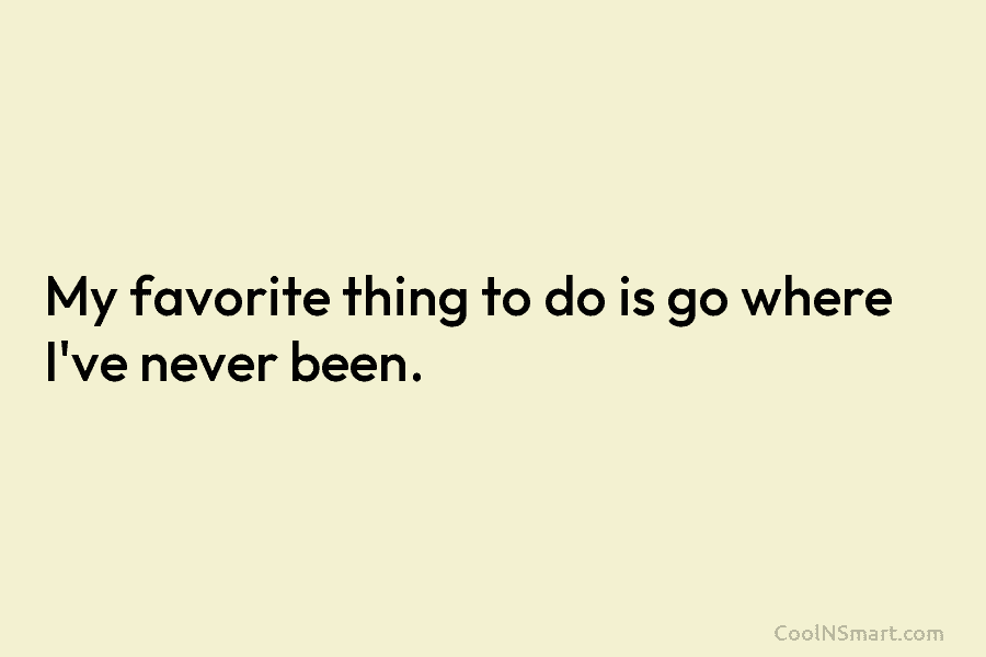My favorite thing to do is go where I’ve never been.