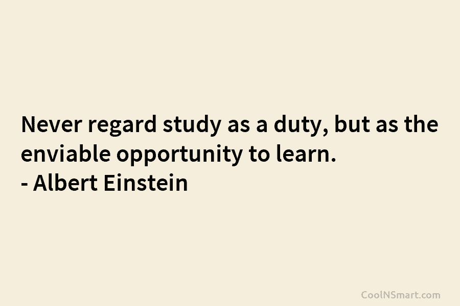 Never regard study as a duty, but as the enviable opportunity to learn. – Albert Einstein