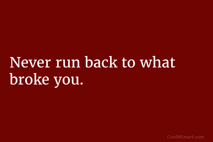 Never run back to what broke you.