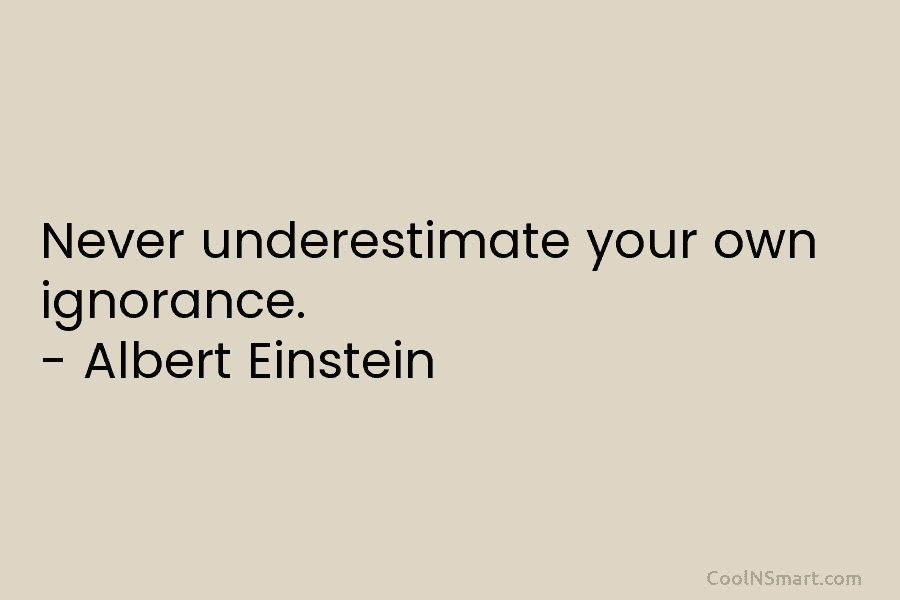 Never underestimate your own ignorance. – Albert Einstein