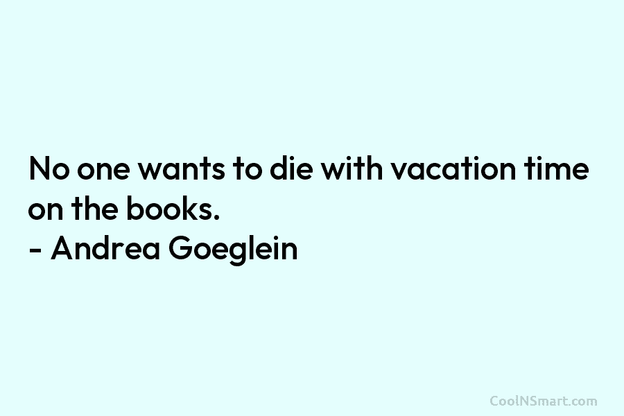 No one wants to die with vacation time on the books. – Andrea Goeglein