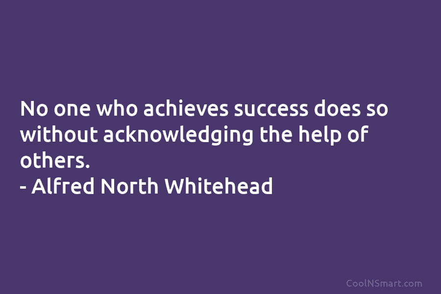 No one who achieves success does so without acknowledging the help of others. – Alfred...