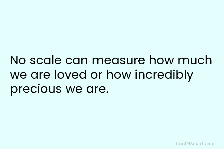 No scale can measure how much we are loved or how incredibly precious we are.