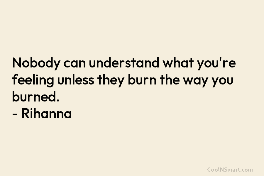 Nobody can understand what you’re feeling unless they burn the way you burned. – Rihanna