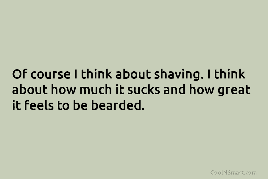 Of course I think about shaving. I think about how much it sucks and how great it feels to be...