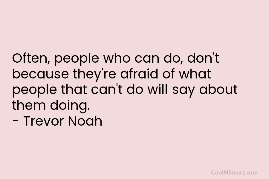 Often, people who can do, don’t because they’re afraid of what people that can’t do will say about them doing....