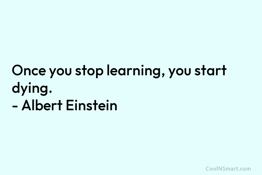 Once you stop learning, you start dying. – Albert Einstein
