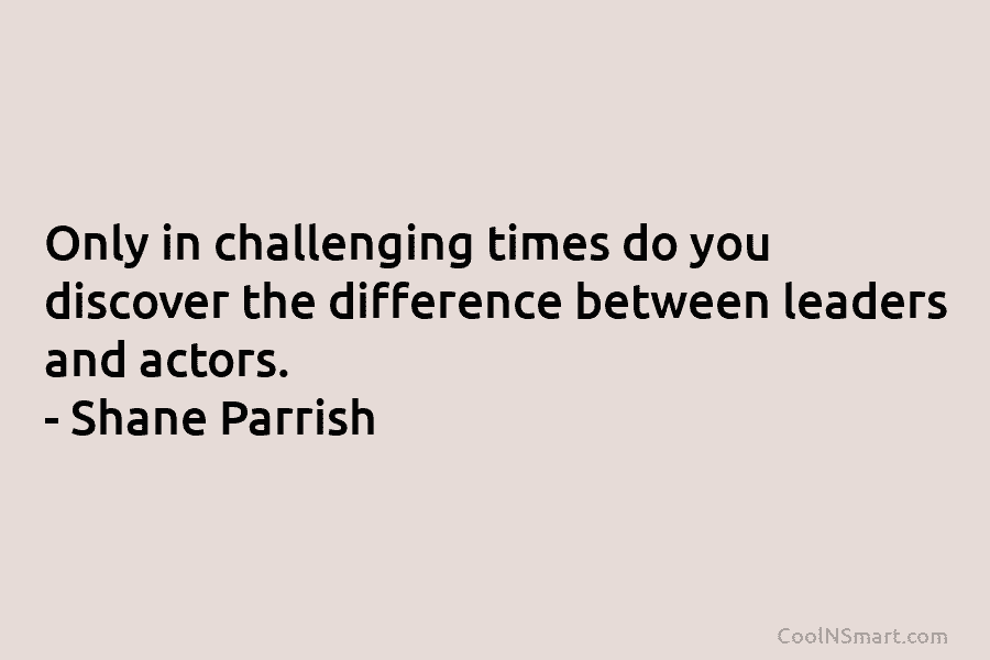 Only in challenging times do you discover the difference between leaders and actors. – Shane Parrish