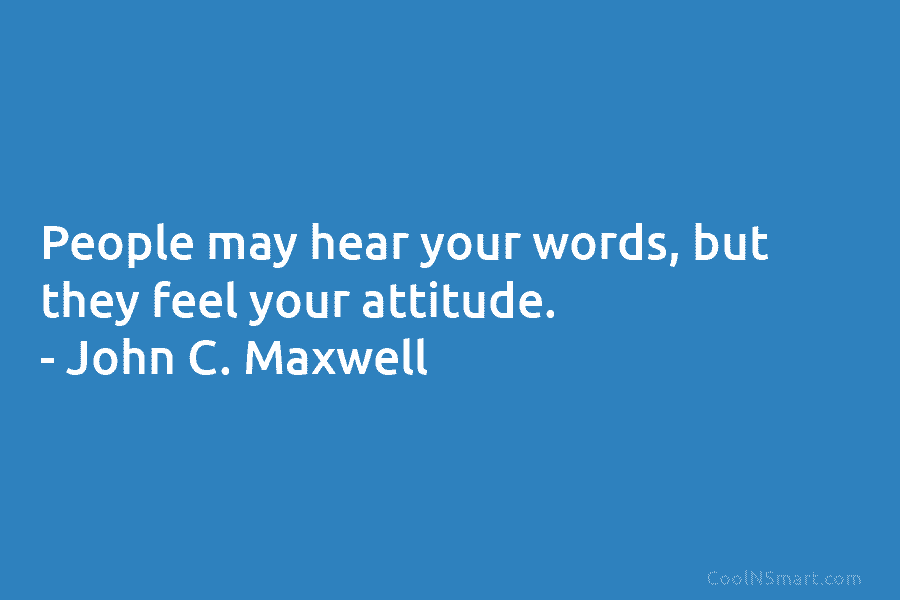 People may hear your words, but they feel your attitude. – John C. Maxwell