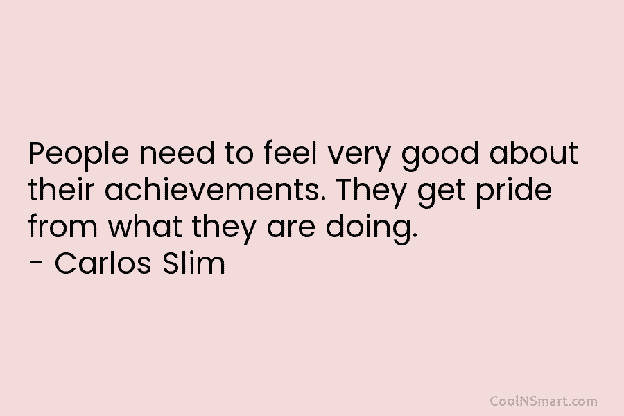 People need to feel very good about their achievements. They get pride from what they are doing. – Carlos Slim