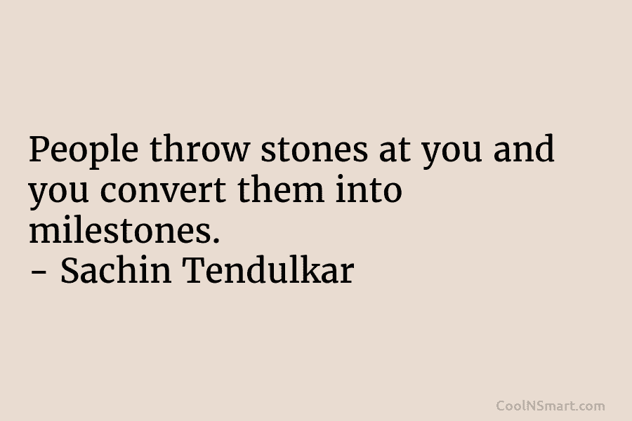 People throw stones at you and you convert them into milestones. – Sachin Tendulkar