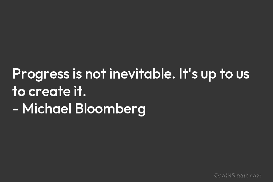 Progress is not inevitable. It’s up to us to create it. – Michael Bloomberg
