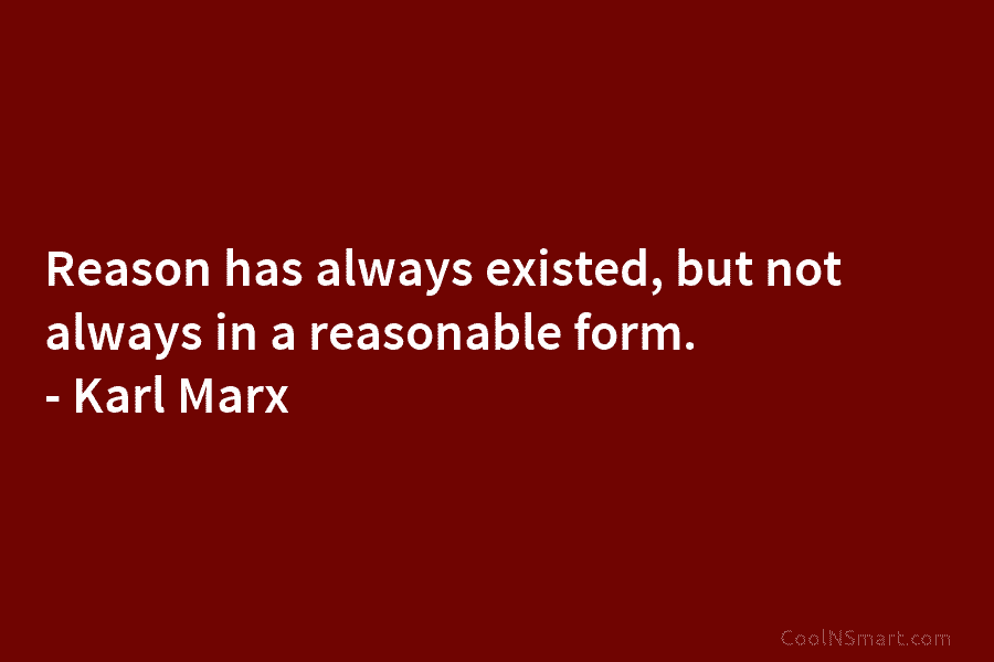 Reason has always existed, but not always in a reasonable form. – Karl Marx
