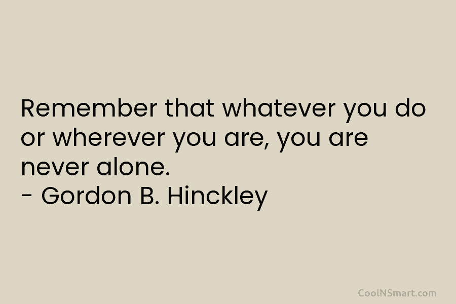 Remember that whatever you do or wherever you are, you are never alone. – Gordon B. Hinckley