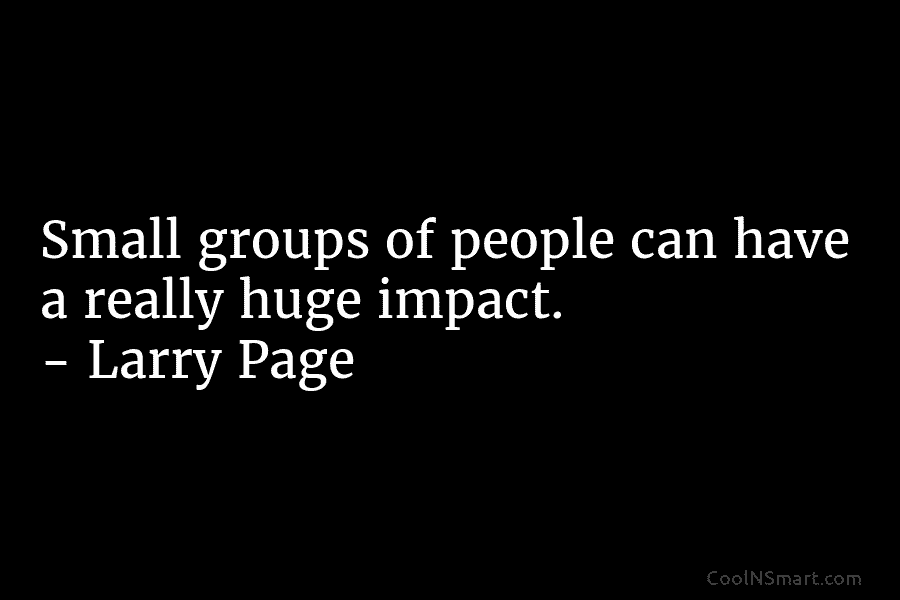 Small groups of people can have a really huge impact. – Larry Page