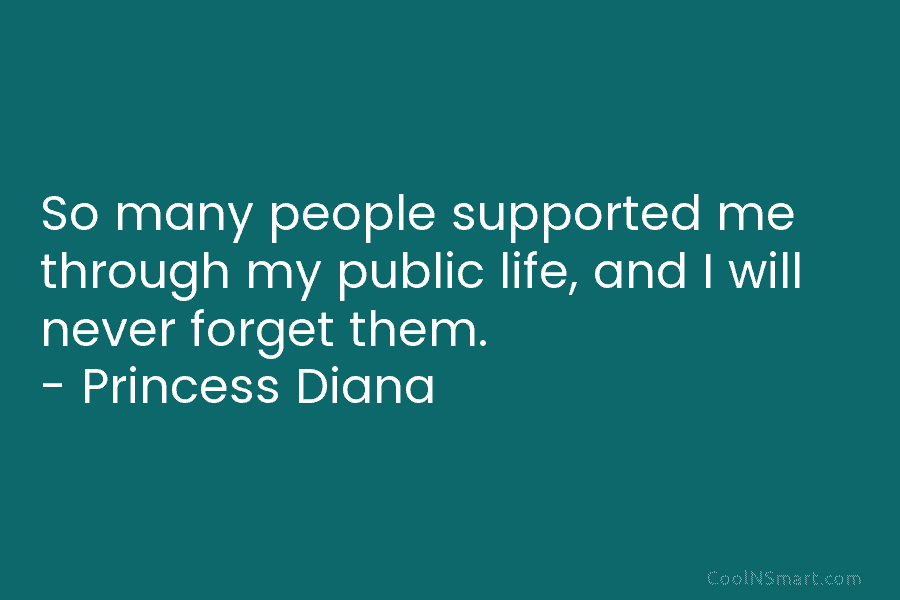 So many people supported me through my public life, and I will never forget them. – Princess Diana
