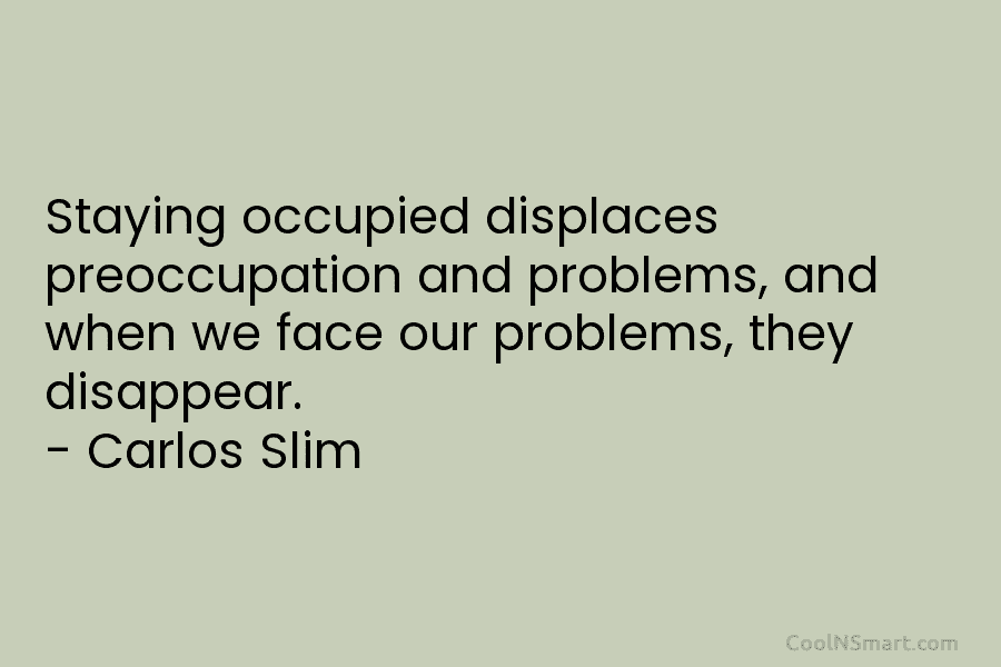 Staying occupied displaces preoccupation and problems, and when we face our problems, they disappear. – Carlos Slim