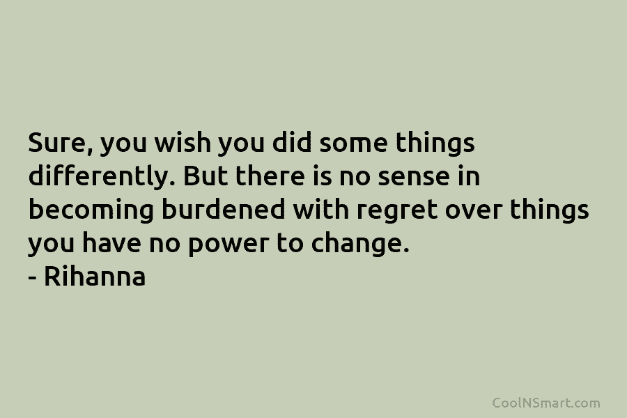 Sure, you wish you did some things differently. But there is no sense in becoming burdened with regret over things...