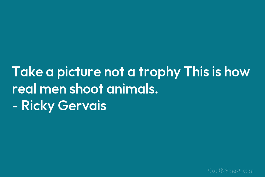 Take a picture not a trophy This is how real men shoot animals. – Ricky Gervais