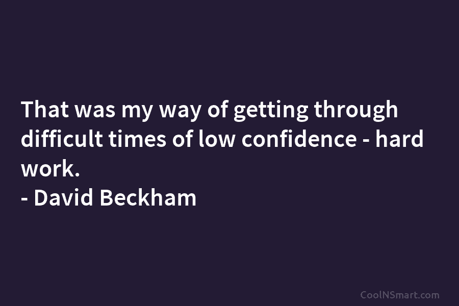 That was my way of getting through difficult times of low confidence – hard work....
