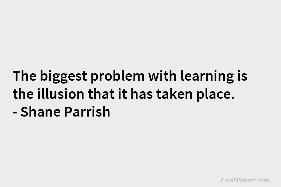 The biggest problem with learning is the illusion that it has taken place. – Shane Parrish