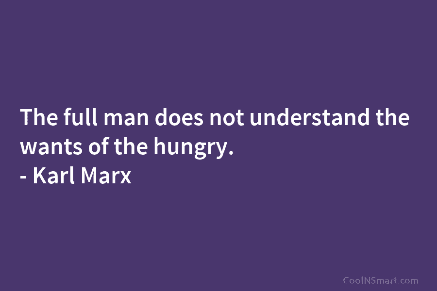 The full man does not understand the wants of the hungry. – Karl Marx