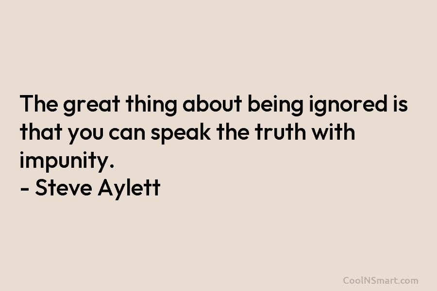 The great thing about being ignored is that you can speak the truth with impunity. – Steve Aylett