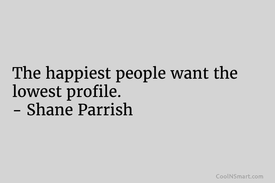 The happiest people want the lowest profile. – Shane Parrish