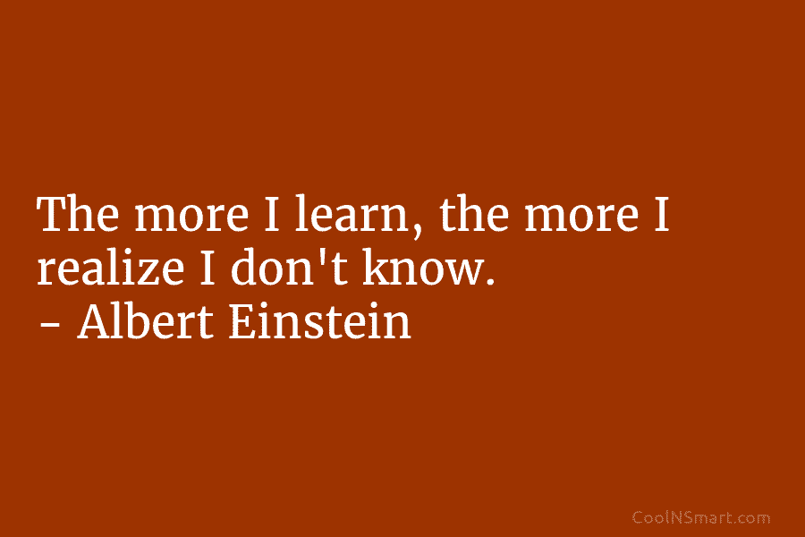 The more I learn, the more I realize I don’t know. – Albert Einstein