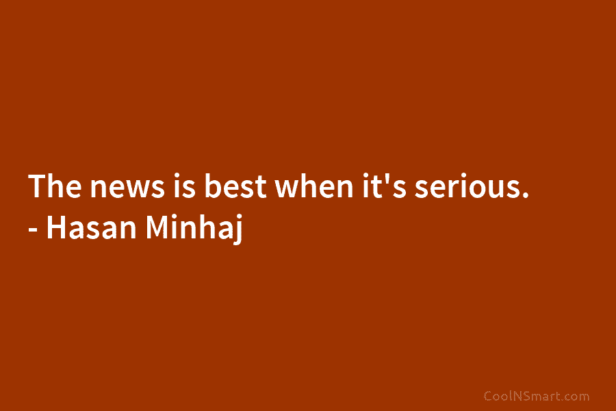 The news is best when it’s serious. – Hasan Minhaj