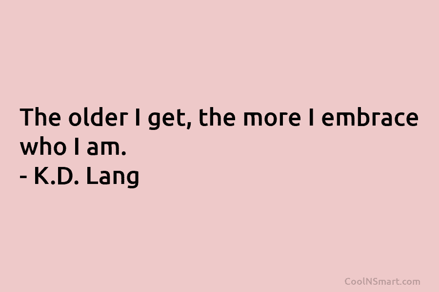 The older I get, the more I embrace who I am. – K.D. Lang