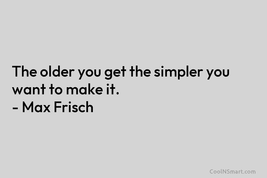 The older you get the simpler you want to make it. – Max Frisch