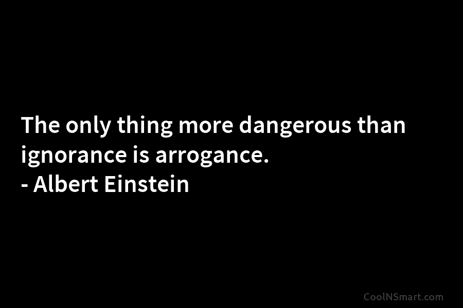 The only thing more dangerous than ignorance is arrogance. – Albert Einstein