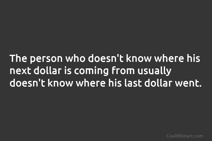 The person who doesn’t know where his next dollar is coming from usually doesn’t know...