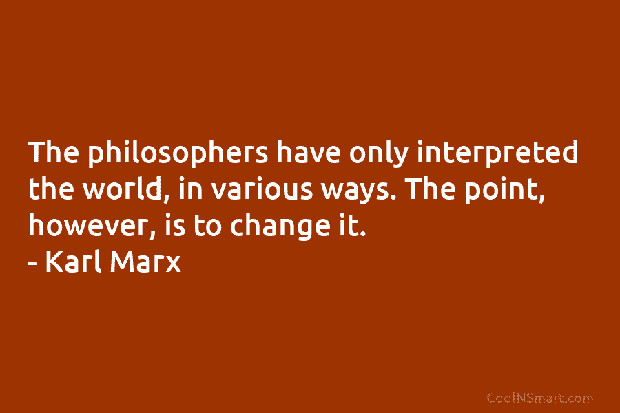 The philosophers have only interpreted the world, in various ways. The point, however, is to change it. – Karl Marx